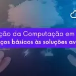 A evolução da Computação em Nuvem: dos serviços básicos às soluções avançadas